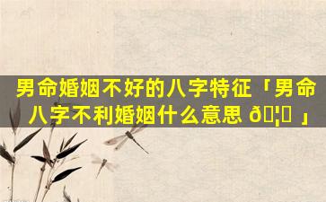 男命婚姻不好的八字特征「男命八字不利婚姻什么意思 🦅 」